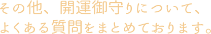 その他、開運御守りについて、よくある質問をまとめております。